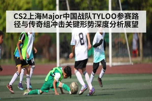 CS2上海Major中国战队TYLOO参赛路径与传奇组冲击关键形势深度分析展望（kaiyun）